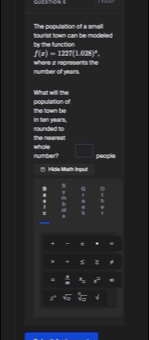 The population of a small 
by the function fourist town can be-modeled
f(x)=127°(142°)^circ . 
number of years. where z represents the 
population of What will the 
in ton years. the town be 
The nearest rounded to 
number? whole □ people 
' Hde Mth Irout 
8 G 。 
. : # 1 
. 
c 
I 
+ - * . 
+ z 
frac 1
