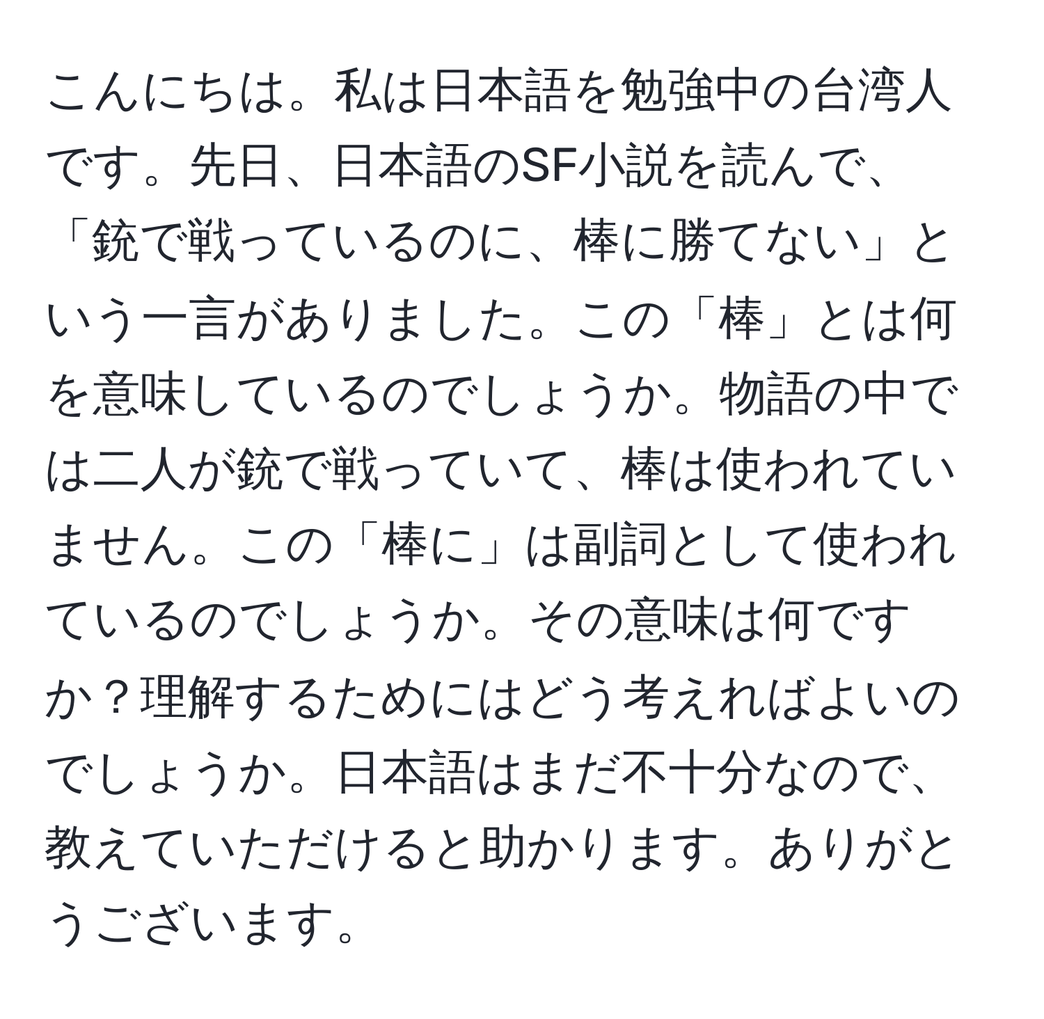 こんにちは。私は日本語を勉強中の台湾人です。先日、日本語のSF小説を読んで、「銃で戦っているのに、棒に勝てない」という一言がありました。この「棒」とは何を意味しているのでしょうか。物語の中では二人が銃で戦っていて、棒は使われていません。この「棒に」は副詞として使われているのでしょうか。その意味は何ですか？理解するためにはどう考えればよいのでしょうか。日本語はまだ不十分なので、教えていただけると助かります。ありがとうございます。