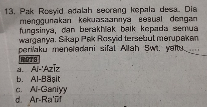 Pak Rosyid adalah seorang kepala desa. Dia
menggunakan kekuasaannya sesuai dengan
fungsinya, dan berakhlak baik kepada semua
warganya. Sikap Pak Rosyid tersebut merupakan
perilaku meneladani sifat Allah Swt. yaitu ....
HOTS
a. Al-‘Aziz
b. Al-Bāşit
c. Al-Ganiyy
d. Ar-Ra’ūf