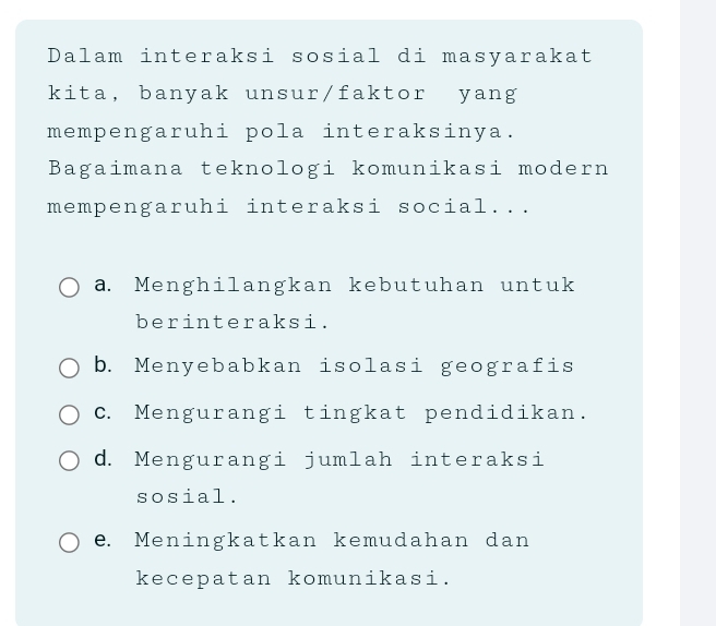 Dalam interaksi sosial di masyarakat
kita, banyak unsur/faktor yang
mempengaruhi pola interaksinya.
Bagaimana teknologi komunikasi modern
mempengaruhi interaksi social...
a. Menghilangkan kebutuhan untuk
berinteraksi.
b. Menyebabkan isolasi geografis
c. Mengurangi tingkat pendidikan.
d. Mengurangi jumlah interaksi
sosial.
e. Meningkatkan kemudahan dan
kecepatan komunikasi.