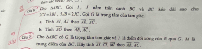 xác Câu tc Cho △ ABC. Gọi I, J nằm trên cạnh BC và BC kéo dài sao cho
2CI=3BI, 5JB=2JC. Gọi G là trọng tâm của tam giác. 
a. Tính overline AI, overline AJ theo overline AB, overline AC. 
b. Tính overline AG theo overline AB, overline AC. 
Câu 7: Cho △ ABC có G là trọng tâm tam giác và / là điểm đối xứng của B qua G. M là 
trung điểm của BC. Hãy tính overline AI, overline CI, overline MI theo overline AB, overline AC.