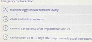 Emergency contraception:
A stalls the egg's release from the ovary.
B causes infertility problems.
C can end a pregnancy after implantation occurs.
D can be taken up to 10 days after unprotected sexual intercours