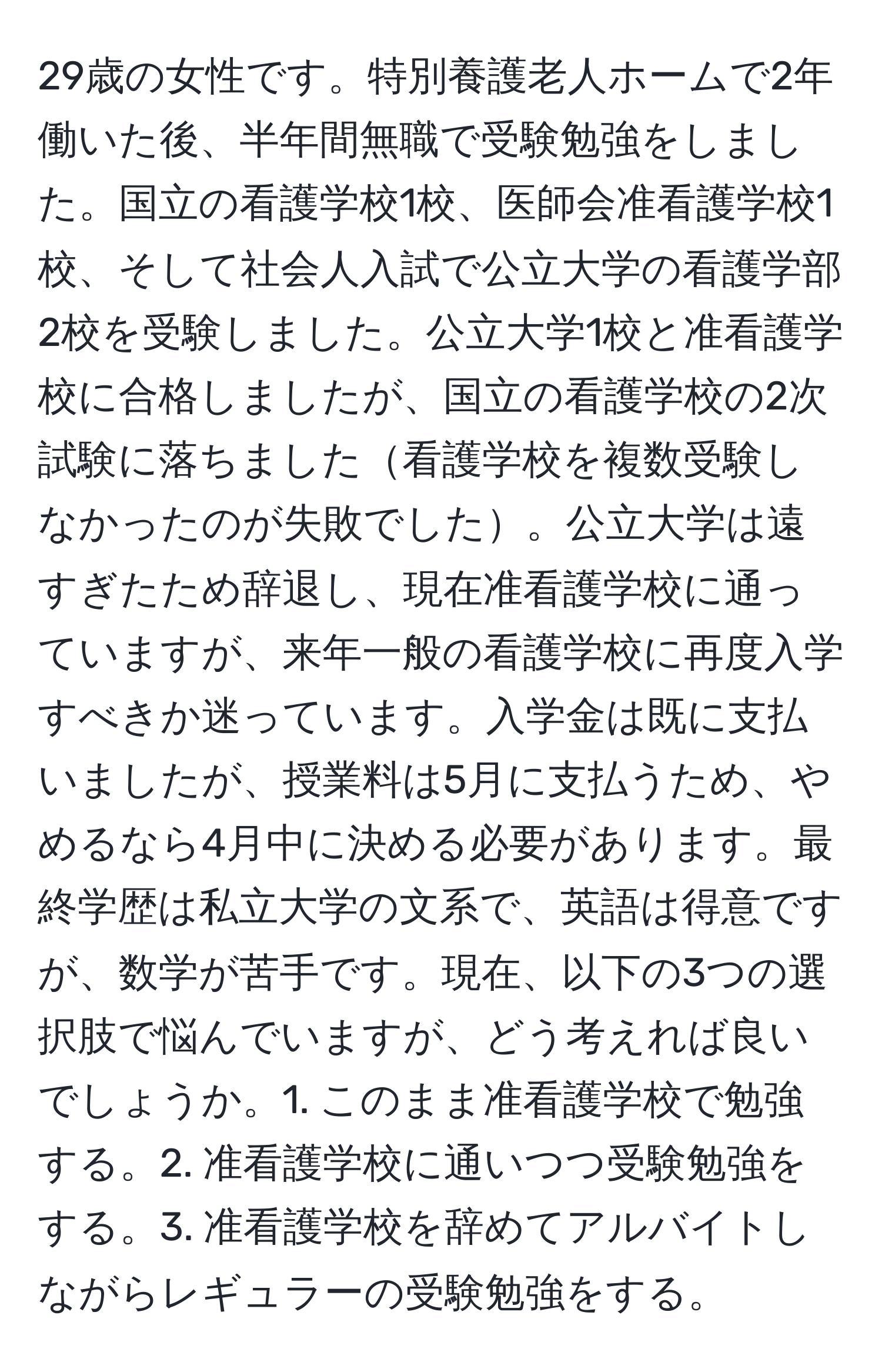 29歳の女性です。特別養護老人ホームで2年働いた後、半年間無職で受験勉強をしました。国立の看護学校1校、医師会准看護学校1校、そして社会人入試で公立大学の看護学部2校を受験しました。公立大学1校と准看護学校に合格しましたが、国立の看護学校の2次試験に落ちました看護学校を複数受験しなかったのが失敗でした。公立大学は遠すぎたため辞退し、現在准看護学校に通っていますが、来年一般の看護学校に再度入学すべきか迷っています。入学金は既に支払いましたが、授業料は5月に支払うため、やめるなら4月中に決める必要があります。最終学歴は私立大学の文系で、英語は得意ですが、数学が苦手です。現在、以下の3つの選択肢で悩んでいますが、どう考えれば良いでしょうか。1. このまま准看護学校で勉強する。2. 准看護学校に通いつつ受験勉強をする。3. 准看護学校を辞めてアルバイトしながらレギュラーの受験勉強をする。