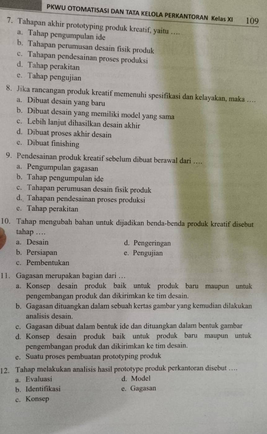 PKWU OTOMATISASI DAN TATA KELOLA PERKANTORAN Kelas XI . 109
7. Tahapan akhir prototyping produk kreatif, yaitu …..
a. Tahap pengumpulan ide
b. Tahapan perumusan desain fisik produk
c. Tahapan pendesainan proses produksi
d. Tahap perakitan
e. Tahap pengujian
8. Jika rancangan produk kreatif memenuhi spesifikasi dan kelayakan, maka ....
a. Dibuat desain yang baru
b. Dibuat desain yang memiliki model yang sama
c. Lebih lanjut dihasilkan desain akhir
d. Dibuat proses akhir desain
e. Dibuat finishing
9. Pendesainan produk kreatif sebelum dibuat berawal dari …
a. Pengumpulan gagasan
b. Tahap pengumpulan ide
c. Tahapan perumusan desain fisik produk
d. Tahapan pendesainan proses produksi
e. Tahap perakitan
10. Tahap mengubah bahan untuk dijadikan benda-benda produk kreatif disebut
tahap …
a. Desain d. Pengeringan
b. Persiapan e. Pengujian
c. Pembentukan
11. Gagasan merupakan bagian dari …
a. Konsep desain produk baik untuk produk baru maupun untuk
pengembangan produk dan dikirimkan ke tim desain.
b. Gagasan dituangkan dalam sebuah kertas gambar yang kemudian dilakukan
analisis desain.
c. Gagasan dibuat dalam bentuk ide dan dituangkan dalam bentuk gambar
d. Konsep desain produk baik untuk produk baru maupun untuk
pengembangan produk dan dikirimkan ke tim desain.
e. Suatu proses pembuatan prototyping produk
12. Tahap melakukan analisis hasil prototype produk perkantoran disebut …
a. Evaluasi d. Model
b. Identifikasi e. Gagasan
c. Konsep