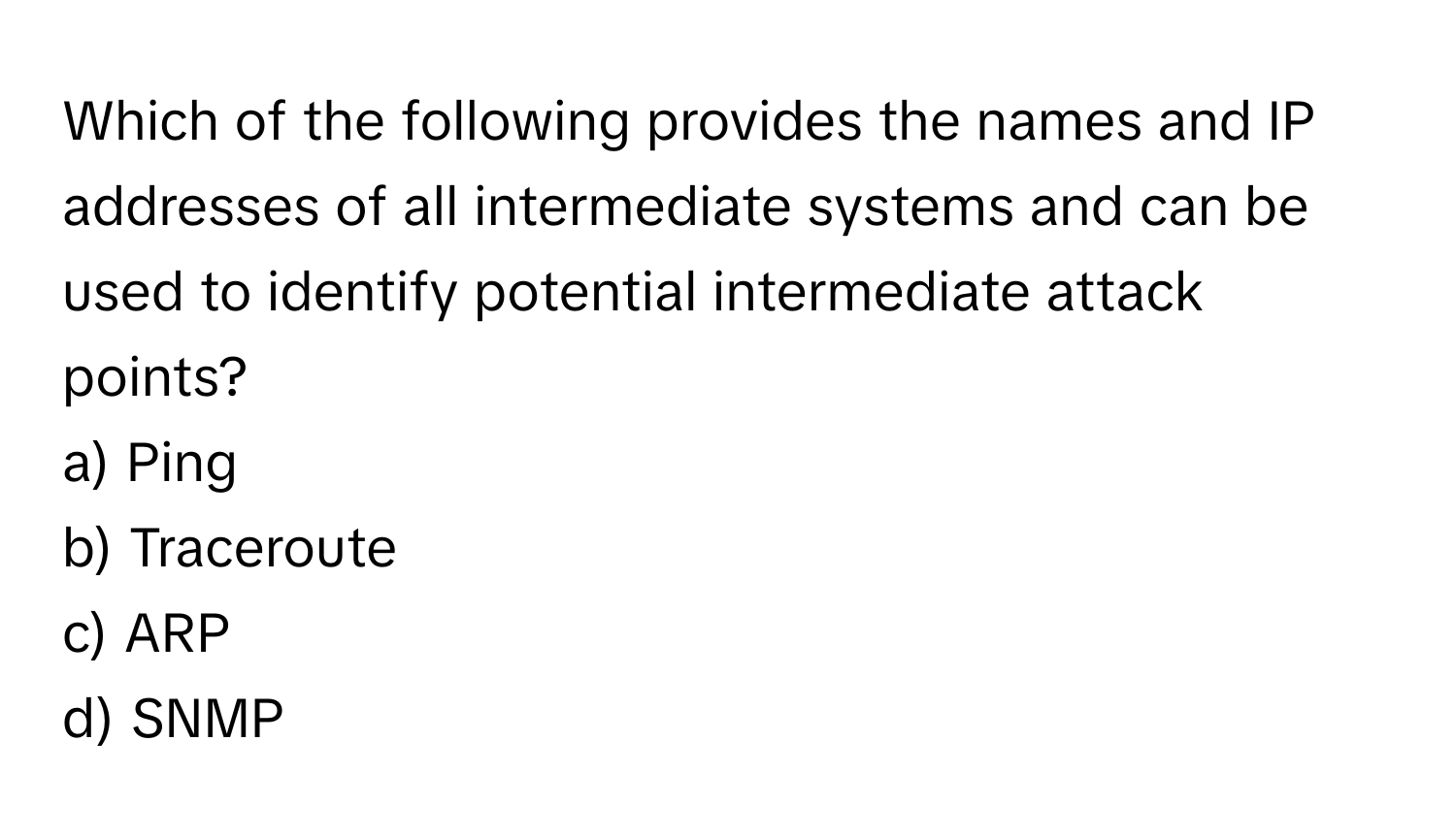 Which of the following provides the names and IP addresses of all intermediate systems and can be used to identify potential intermediate attack points? 

a) Ping
b) Traceroute
c) ARP
d) SNMP