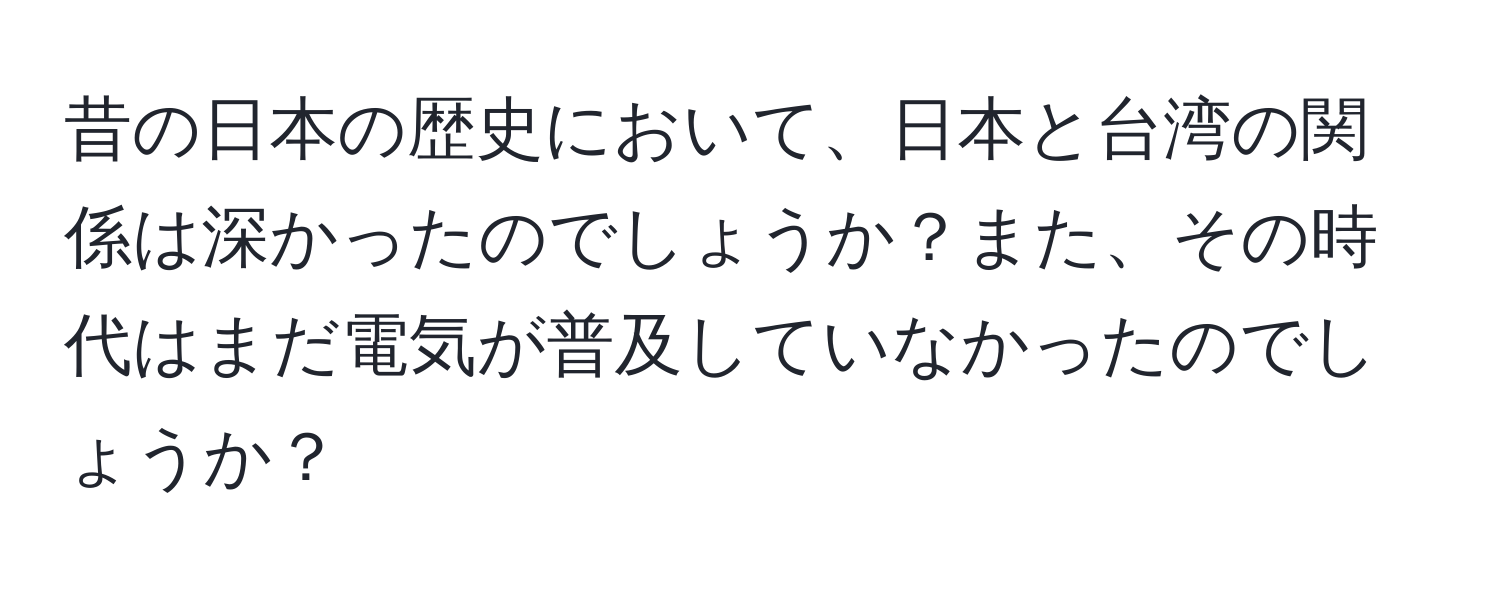 昔の日本の歴史において、日本と台湾の関係は深かったのでしょうか？また、その時代はまだ電気が普及していなかったのでしょうか？