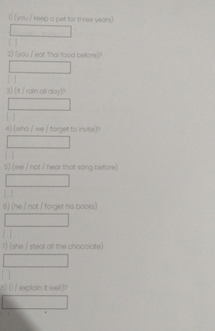 (you / keep a pet for three years) 
[ ] 
2) (you / eat Thai food before)? 
[ ] 
3) (it / rain all day)? 
[ ] 
4) (who / we / forget to invite)? 
[ ] 
5) (we / not / hear that song before) 
[ ] 
6) (he / not / forget his books) 
[ . ] 
7) (she / steal all the chocolate) 
[ ] 
8) (l / explain it well)?