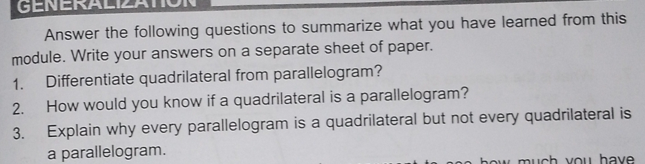 GENERALIZATION 
Answer the following questions to summarize what you have learned from this 
module. Write your answers on a separate sheet of paper. 
1. Differentiate quadrilateral from parallelogram? 
2. How would you know if a quadrilateral is a parallelogram? 
3. Explain why every parallelogram is a quadrilateral but not every quadrilateral is 
a parallelogram.