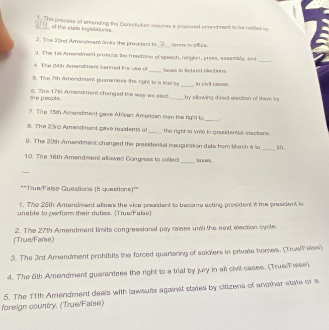 The process of amending the Constitution requires a proposed amendment to be ratified by
of the state legislatures.
2. The 22nd Amendment limits the president to _terms in office.
3. The 1st Amendment protects the freedoms of speech, religion, press, assembly, and _.
4. The 24th Amendment banned the use of _taxes in federal elections.
5. The 7th Amendment guarantees the right to a trial by_ in civil cases.
6. The 17th Amendment changed the way we elect
the people. _by allowing direct election of them by
7. The 15th Amendment gave African American men the right to
_
8. The 23rd Amendment gave residents of _the right to vote in presidential elections.
9. The 20th Amendment changed the presidential inauguration date from March 4 to _20.
_
10. The 16th Amendment allowed Congress to collect taxes.
_
**True/False Questions (5 questions)**
1. The 25th Amendment allows the vice president to become acting president if the president is
unable to perform their duties. (True/False)
2. The 27th Amendment limits congressional pay raises until the next election cycle.
(True/False)
3. The 3rd Amendment prohibits the forced quartering of soldiers in private homes. (True/False)
4. The 6th Amendment guarantees the right to a trial by jury in all civil cases. (True/False)
5. The 11th Amendment deals with lawsuits against states by citizens of another state or a
foreign country. (True/False)