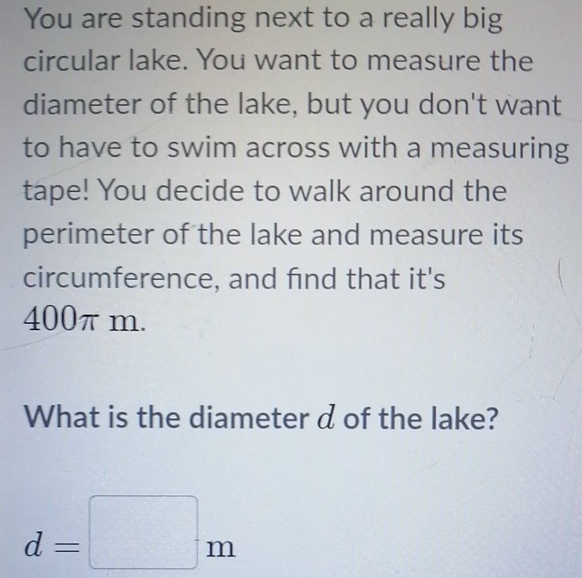 You are standing next to a really big 
circular lake. You want to measure the 
diameter of the lake, but you don't want 
to have to swim across with a measuring 
tape! You decide to walk around the 
perimeter of the lake and measure its 
circumference, and find that it's
400π m. 
What is the diameter d of the lake?
d=□ m