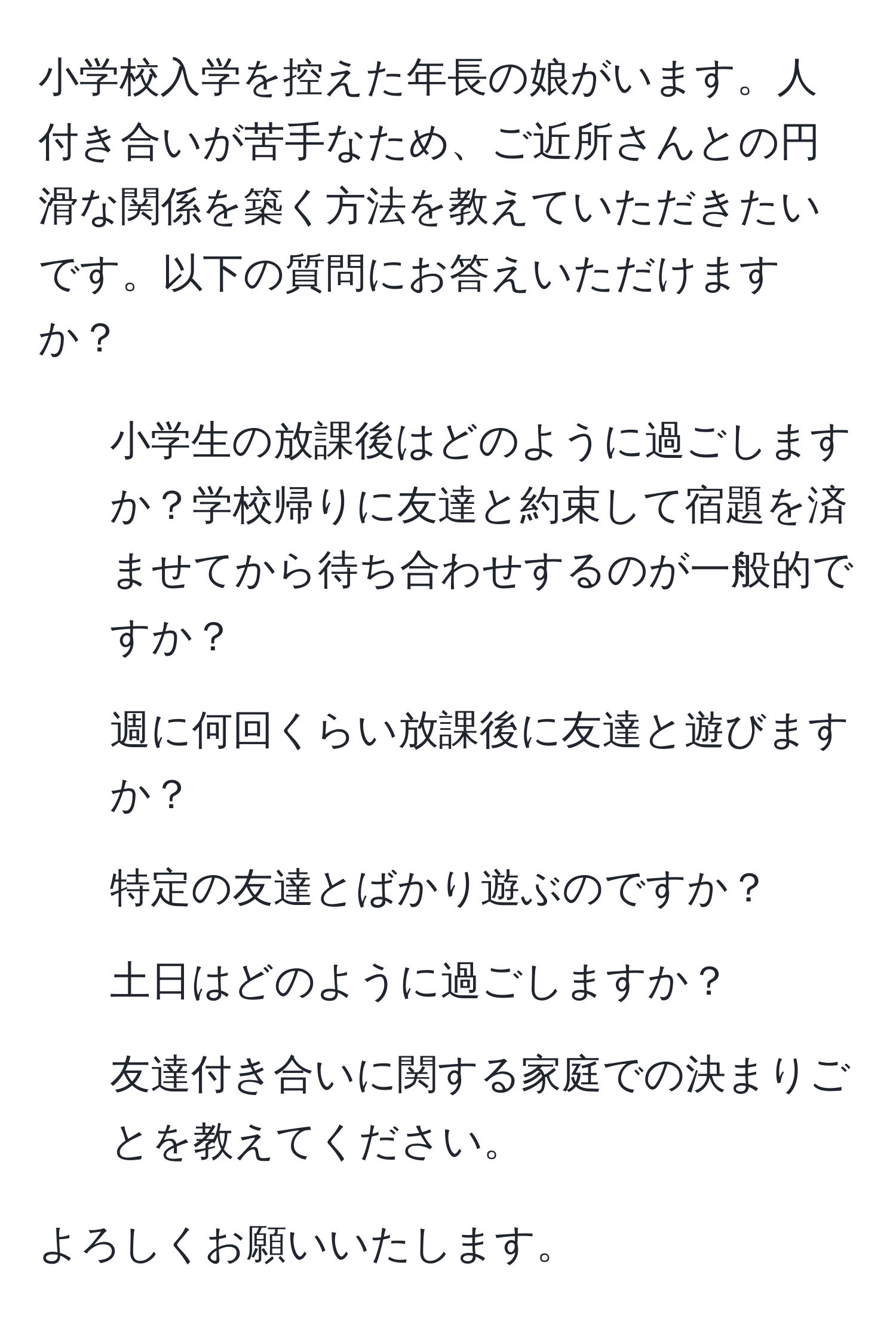 小学校入学を控えた年長の娘がいます。人付き合いが苦手なため、ご近所さんとの円滑な関係を築く方法を教えていただきたいです。以下の質問にお答えいただけますか？  
1. 小学生の放課後はどのように過ごしますか？学校帰りに友達と約束して宿題を済ませてから待ち合わせするのが一般的ですか？  
2. 週に何回くらい放課後に友達と遊びますか？  
3. 特定の友達とばかり遊ぶのですか？  
4. 土日はどのように過ごしますか？  
5. 友達付き合いに関する家庭での決まりごとを教えてください。  

よろしくお願いいたします。