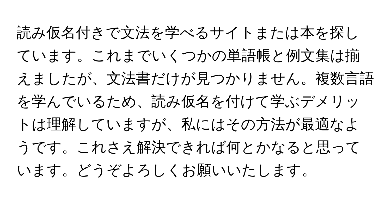 読み仮名付きで文法を学べるサイトまたは本を探しています。これまでいくつかの単語帳と例文集は揃えましたが、文法書だけが見つかりません。複数言語を学んでいるため、読み仮名を付けて学ぶデメリットは理解していますが、私にはその方法が最適なようです。これさえ解決できれば何とかなると思っています。どうぞよろしくお願いいたします。