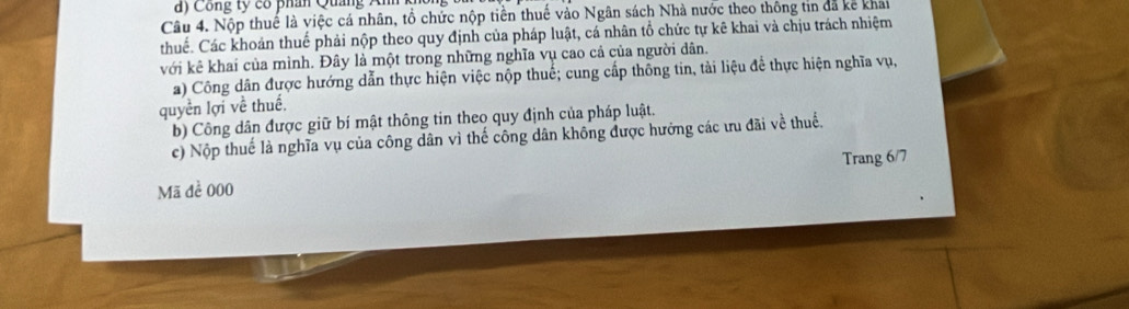 d) Công ty có phân Quảng Anh
Câu 4. Nộp thuế là việc cá nhân, tổ chức nộp tiền thuế vào Ngân sách Nhà nước theo thông tin đã kế khai
thuế. Các khoản thuế phải nộp theo quy định của pháp luật, cá nhân tổ chức tự kê khai và chịu trách nhiệm
với kê khai của mình. Đây là một trong những nghĩa vụ cao cả của người dân.
a) Công dân được hướng dẫn thực hiện việc nộp thuế; cung cấp thông tin, tài liệu để thực hiện nghĩa vụ,
quyền lợi về thuế,
b) Công dân được giữ bí mật thông tin theo quy định của pháp luật.
c) Nộp thuế là nghĩa vụ của công dân vì thế công dân không được hưởng các ưu đãi về thuế.
Trang 6/7
Mã để 000