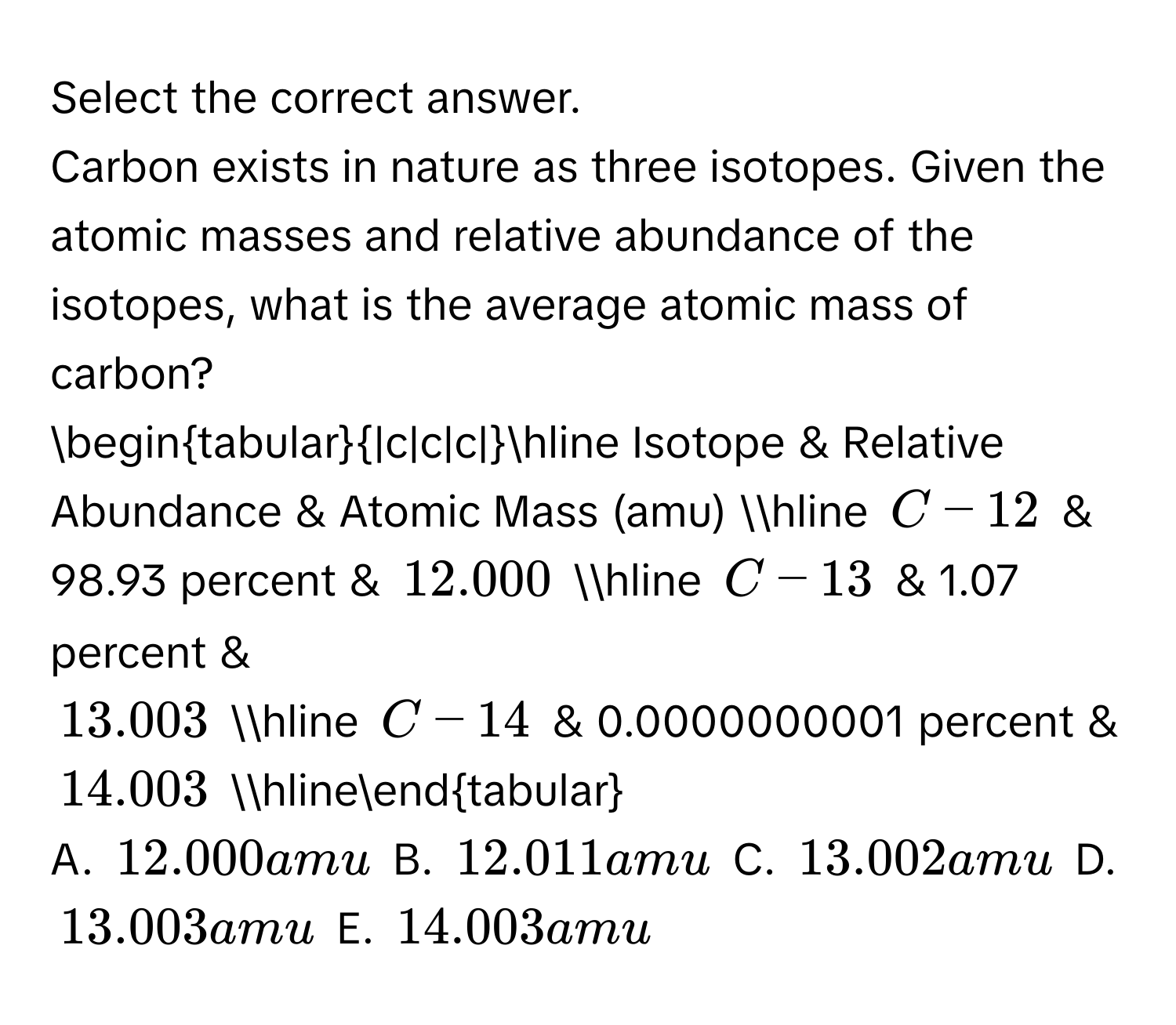 Select the correct answer. 
Carbon exists in nature as three isotopes. Given the atomic masses and relative abundance of the isotopes, what is the average atomic mass of carbon? 

begintabular|c|c|c|hline Isotope & Relative Abundance & Atomic Mass (amu) hline C-12 & 98.93 percent & 12.000 hline C-13 & 1.07 percent &
13.003 hline C-14 & 0.0000000001 percent & 14.003 hlineendtabular

A. 12.000 amu B. 12.011 amu C. 13.002 amu D. 13.003 amu E. 14.003 amu