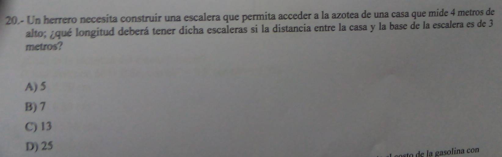 Un herrero necesita construir una escalera que permita acceder a la azotea de una casa que mide 4 metros de
alto; ¿qué longitud deberá tener dicha escaleras si la distancia entre la casa y la base de la escalera es de 3
metros?
A) 5
B) 7
C) 13
D) 25
sto de la gasolina con