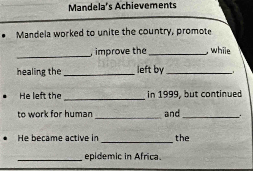 Mandela’s Achievements 
Mandela worked to unite the country, promote 
_ 
, improve the _, while 
healing the _left by_ 
He left the _in 1999, but continued 
to work for human _and_ 
He became active in _the 
_epidemic in Africa.