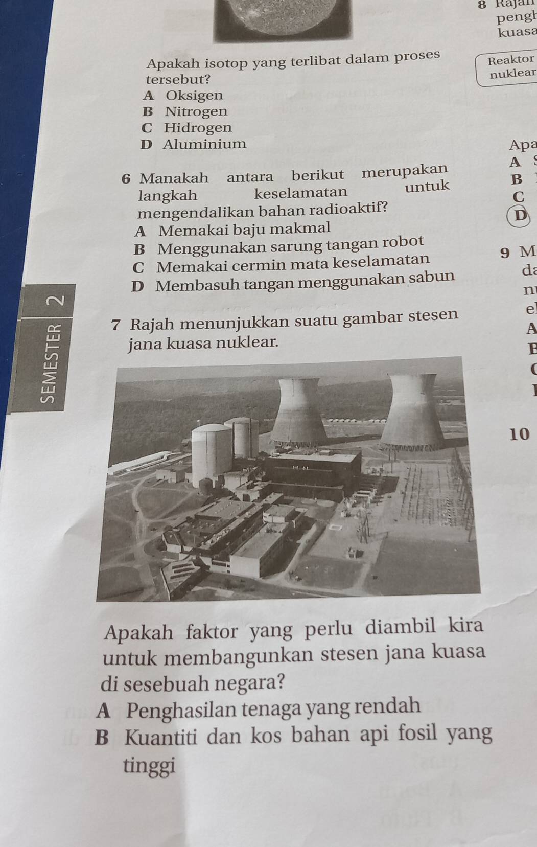 Rajan
pengh
kuasa
Apakah isotop yang terlibat dalam proses
Reaktor
tersebut?
nuklear
A Oksigen
B Nitrogen
C Hidrogen
D Aluminium Apa
6 Manakah antara berikut merupakan A S
langkah keselamatan untuk
B
C
mengendalikan bahan radioaktif?
D
A Memakai baju makmal
B Menggunakan sarung tangan robot
9 M
C Memakai cermin mata keselamatan
D Membasuh tangan menggunakan sabun
da
n
7 Rajah menunjukkan suatu gambar stesen
e
A
jana kuasa nuklear.
B
(
10
Apakah faktor yang perlu diambil kira
untuk membangunkan stesen jana kuasa
di sesebuah negara?
A Penghasilan tenaga yang rendah
B Kuantiti dan kos bahan api fosil yang
tinggi