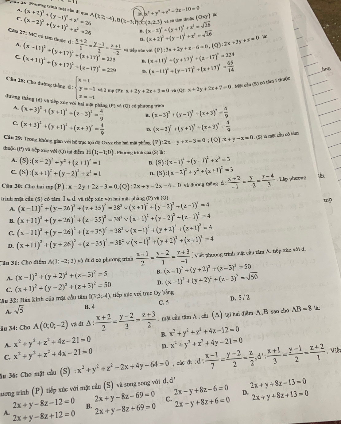 -=11
* Cầu 26: Phương trình mặt cầu đi qua (x+2)^2+(y-1)^2+z^2=26 A(1;2;-4),B(1;-3;1),C(2;2;3) D.
A.
x^2+y^2+z^2-2z-10=0 là:
C. (x-2)^2+(y+1)^2+z^2=26
B. (x-2)^2+(y+1)^2+z^2=sqrt(26) và có tâm thuộc (Oxy)
D. (x+2)^2+(y-1)^2+z^2=sqrt(26) ):2x+3y+z=0 là:
Câu 27: MC có tâm thuộc d : : (x+2)/1 = (y-1)/2 = (z+1)/-2  và tiếp xúc với (x+11)^2+(y+17)^2+(z-17)^2=224
A. (x-11)^2+(y+17)^2+(z+17)^2=225
(P):3x+2y+z-6=0 (Q
B.
C. (x+11)^2+(y+17)^2+(z-17)^2=229 D. (x-11)^2+(y-17)^2+(z+17)^2= 65/14 
ông
Câu 28: Cho đường thẳng d:beginarrayl x=t y=-1 z=-tendarray. và 2 mp (P): x+2y+2z+3=0 yà Q :x+2y+2z+7=0. Mặt cầu (S) có tâm I thuộc
đường thẳng (d) và tiếp xúc với hai mặt phẳng (P) và (Q) có phương trình
A. (x+3)^2+(y+1)^2+(z-3)^2= 4/9 
B. (x-3)^2+(y-1)^2+(z+3)^2= 4/9 
C. (x+3)^2+(y+1)^2+(z+3)^2= 4/9  (x-3)^2+(y+1)^2+(z+3)^2= 4/9 
D.
Câu 29: Trong không gian với hệ trục tọa độ Oxyz cho hai mặt phẳng (P) :2x-y+z-3=0; (Q) :x+y-z=0. (S) là mặt cầu có tâm
thuộc (P) và tiếp xúc với (Q) tại điểm H(1;-1;0). Phương trình của (S) là :
A. (S):(x-2)^2+y^2+(z+1)^2=1 (S):(x-1)^2+(y-1)^2+z^2=3
B.
C. (s ):(x+1)^2+(y-2)^2+z^2=1 (S):(x-2)^2+y^2+(z+1)^2=3
D.
Câu 30: Cho hai mp(P):x-2y+2z-3=0 (Q) :2x+y-2x-4=0 và đường thẳng d :  (x+2)/-1 = y/-2 = (z-4)/3 . Lập phương iết
trình mặt cầu (S) có tâm I ∈ d và tiếp xúc với hai mặt phẳng (P) và (Q).
A. (x-11)^2+(y-26)^2+(z+35)^2=38^(2^2vee (x+1)^2)+(y-2)^2+(z-1)^2=4
mp
B. (x+11)^2+(y+26)^2+(z-35)^2=38^2vee (x+1)^2+(y-2)^2+(z-1)^2=4
C. (x-11)^2+(y-26)^2+(z+35)^2=38^2vee (x-1)^2+(y+2)^2+(z+1)^2=4
D. (x+11)^2+(y+26)^2+(z-35)^2=38^2vee (x-1)^2+(y+2)^2+(z+1)^2=4
Câu 31: Cho điểm A(1;-2;3) và đt d có phương trình  (x+1)/2 = (y-2)/1 = (z+3)/-1 . Viết phương trình mặt cầu tâm A, tiếp xúc với d.
A. (x-1)^2+(y+2)^2+(z-3)^2=5 B. (x-1)^2+(y+2)^2+(z-3)^2=50
C. (x+1)^2+(y-2)^2+(z+3)^2=50 D. (x-1)^2+(y+2)^2+(z-3)^2=sqrt(50)
Cầu 32: Bán kính của mặt cầu tâm I(3;3;-4) ,, tiếp xúc với trục Oy bằng
A. sqrt(5)
B. 4 C. 5 D. 5 / 2
âu 34: Cho A(0;0;-2) và đt Δ :  (x+2)/2 = (y-2)/3 = (z+3)/2 . mặt cầu tâm A , cắt (Δ) tại hai điểm A,B sao cho AB=8
là:
B. x^2+y^2+z^2+4z-12=0
A. x^2+y^2+z^2+4z-21=0 x^2+y^2+z^2+4y-21=0
C. x^2+y^2+z^2+4x-21=0
D.
âu 36: Cho mặt cầu (S) : x^2+y^2+z^2-2x+4y-64=0 , các đt :d: (x-1)/7 = (y-2)/2 = z/2 ,d': (x+1)/3 = (y-1)/2 = (z+2)/1 . Viết
hương trình (P) tiếp xúc với mặt cầu (S) và song song với d, ' ''
2x+y+8z-13=0
2x-y+8z-6=0 D. 2x+y+8z+13=0
2x+y-8z-69=0 C. 2x-y+8z+6=0
2x+y-8z-12=0 B. 2x+y-8z+69=0
A. 2x+y-8z+12=0