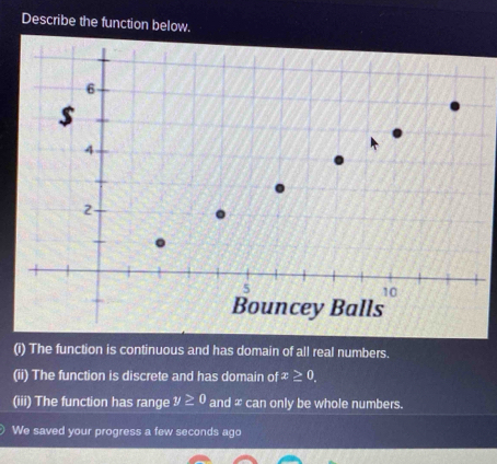 Describe the function below. 
(i) The function is continuous and has domain of all real numbers. 
(ii) The function is discrete and has domain of x≥ 0. 
(iii) The function has range y≥ 0 and ∞ can only be whole numbers. 
We saved your progress a few seconds ago