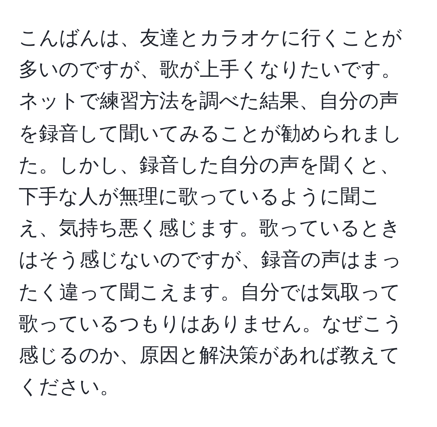 こんばんは、友達とカラオケに行くことが多いのですが、歌が上手くなりたいです。ネットで練習方法を調べた結果、自分の声を録音して聞いてみることが勧められました。しかし、録音した自分の声を聞くと、下手な人が無理に歌っているように聞こえ、気持ち悪く感じます。歌っているときはそう感じないのですが、録音の声はまったく違って聞こえます。自分では気取って歌っているつもりはありません。なぜこう感じるのか、原因と解決策があれば教えてください。