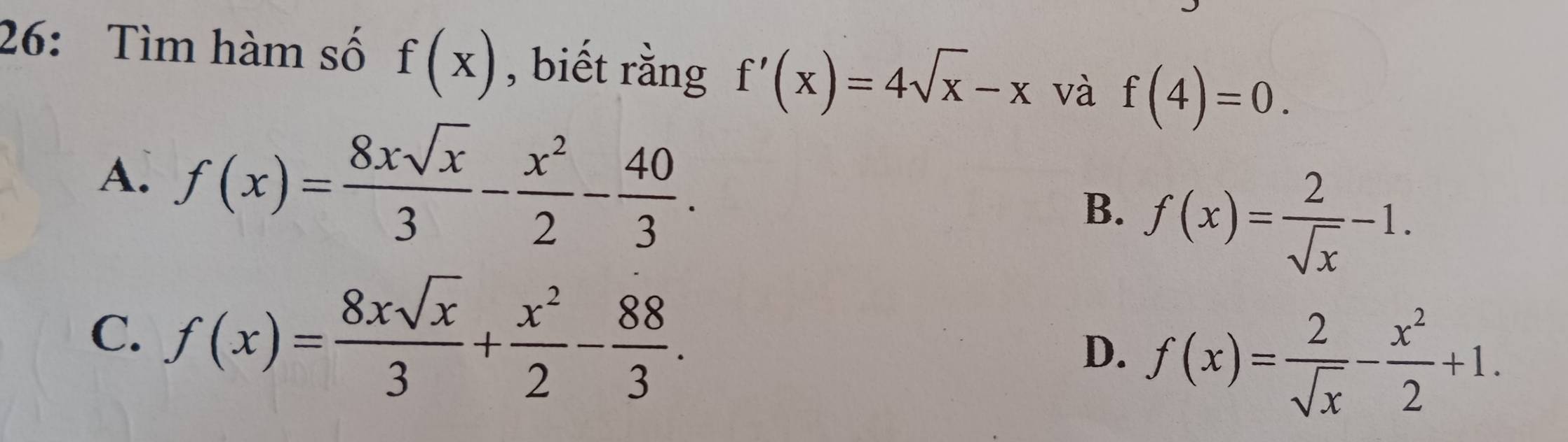 26: Tìm hàm số f(x) , biết rằng f'(x)=4sqrt(x)-x và f(4)=0.
A. f(x)= 8xsqrt(x)/3 - x^2/2 - 40/3 .
B. f(x)= 2/sqrt(x) -1.
C. f(x)= 8xsqrt(x)/3 + x^2/2 - 88/3 .
D. f(x)= 2/sqrt(x) - x^2/2 +1.