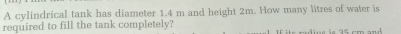 A cylindrical tank has diameter 1.4 m and height 2m. How many litres of water is 
required to fill the tank completely?