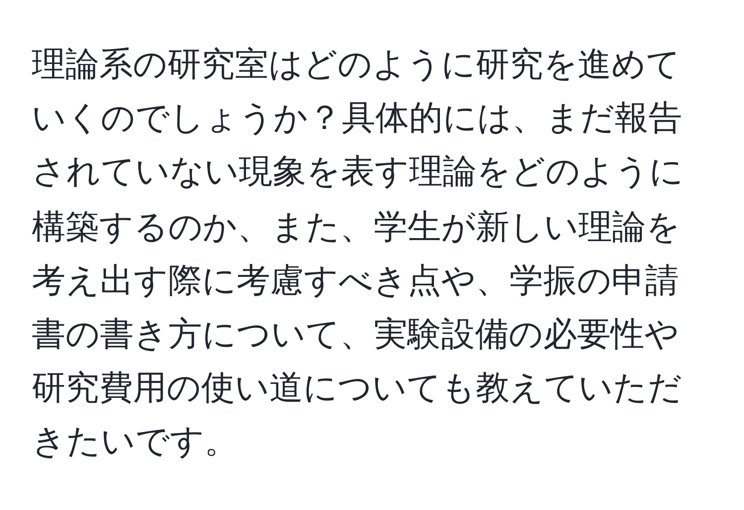 理論系の研究室はどのように研究を進めていくのでしょうか？具体的には、まだ報告されていない現象を表す理論をどのように構築するのか、また、学生が新しい理論を考え出す際に考慮すべき点や、学振の申請書の書き方について、実験設備の必要性や研究費用の使い道についても教えていただきたいです。