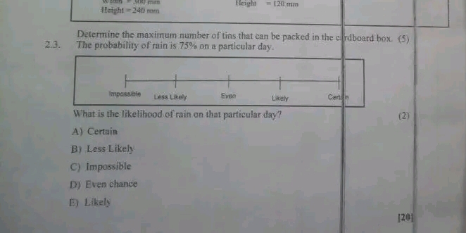 =mu m)mm
Height =240mm Height =120mm
Determine the maximum number of tins that can be packed in the cardboard box. (5)
2.3. The probability of rain is 75% on a particular day.
Impossible Less Likely Even Likely Certi n
What is the likelihood of rain on that particular day? (2)
A Certain
B) Less Likely
C) Impossible
D) Even chance
E) Likely
[20]