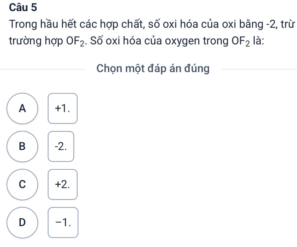 Trong hầu hết các hợp chất, số oxi hóa của oxi bằng -2, trừ
trường hợp OF_2. Số oxi hóa của oxygen trong OF_2 là:
Chọn một đáp án đúng
A +1.
B -2.
C +2.
D -1.