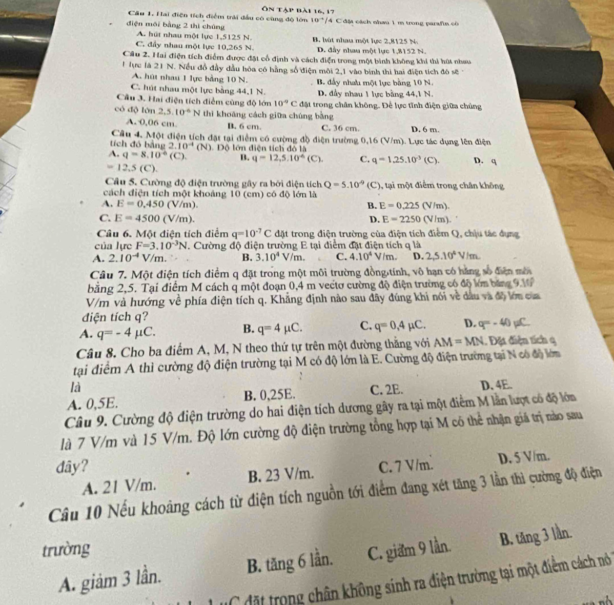 Ôn tập bài 16, 17
Cầu 1. Hai điện tích điểm trải đấu có cũng độ lớn 10^(-4)/ 4  C đột cách nhau 1 m trong parafin có
điện môi bằng 2 thì chúng
A. hút nhau một lực 1,5125 N. B. hút nhau một lực 2,8125 N.
C. đầy nhau một lực 10,265 N. D. đầy nhau một lực 1,8152 N.
Câu 2. Hai điện tích điểm được đặt cố định và cách điện trong một bình không khí thi hút nhau
1 lực là 21 N. Nếu đồ đầy dầu hòa có hằng số điện môi 2,1 vào binh thi hai điện tích đó sẽ
A. hút nhau 1 lực bằng 10 N. B. đấy nhau một lực bằng 10 N.
C. hút nhau một lực bằng 44,1 N. D. đầy nhau 1 lực bằng 44,1 N.
Cầu 3. Hai điện tích điểm cùng độ lớn 10^(-9)C đặt trong chân không. Để lực tĩnh điện giữa chúng
có độ lớn 2,5.10^(-6)N thì khoāng cách giữa chúng bằng
A. 0,06 cm. B. 6 cm. C. 36 cm. D. 6 m.
Câu 4, Một điện tích đặt tại điểm có cường đồ điện trường 0,16 (V/m). Lực tác dụng lên điện
tích đó bằng 2.10^(-4)(N) Dộ lớn diện tích đỏ là
A. q=8.10^(-6)(C). B. q=12,5.10^(-6)(C). C. q=1,25.10^(-3) (C). D. q
=12.5(C).
Câu 5. Cường độ điện trường gây ra bởi điện tích Q=5.10^(-9)(C) 0, tại một điểm trong chân không
cách điện tích một khoảng 10 (cm) có độ lớn là
A. E=0.450 (V/m). B. E=0,225(V/m).
C. E=4500(V/m). D. E=2250(V/m).
Câu 6. Một điện tích điểm q=10^(-7)C đặt trong điện trường của điện tích điểm Q, chịu tác dụng
của lực F=3.10^(-3)N. Cường độ điện trường E tại điểm đặt điện tích q là
A. 2.10^(-4)V/m. B. 3.10^4V/m. C. 4.10^4 V/m. D. 2,5.10^4V/m
Câu 7. Một điện tích điểm q đặt trong một môi trường đồng tính, vô hạn có hăng số đễn mô
bằng 2,5. Tại điểm M cách q một đoạn 0,4 m veếtơ cường độ điện trường có độ lớn băng 9,1
V/m và hướng về phía điện tích q. Khẳng định nào sau đây đúng khi nói về dầu và độ kớn của
đdiện tích q?
A. q=-4mu C
B. q=4mu C. C. q=0,4mu C. D. q=-40mu C
Câu 8. Cho ba điểm A, M, N theo thứ tự trên một đường thằng với AM=MN. Đặt điện tích 9
tại điểm A thì cường độ điện trường tại M có độ lớn là E. Cường độ điện trường tại N có độ lớn
là D. 4E.
A. 0,5E. B. 0,25E. C. 2E.
Câu 9. Cường độ điện trường do hai điện tích dương gây ra tại một điểm M lần lượt có độ lớn
là 7 V/m và 15 V/m. Độ lớn cường độ điện trường tổng hợp tại M có thể nhận giá trị nào sau
dây? C. 7 V/m.
D. 5 V/m.
A. 21 V/m. B. 23 V/m.
Cầu 10 Nếu khoảng cách từ điện tích nguồn tới điểm đang xét tăng 3 lần thì cường độ điện
trường C. giam 9 lần. B. tăng 3 lần.
A. giảm 3 lần. B. tăng 6 lần.
C  r o g hân không sinh ra điện trường tại một điểm cách nó