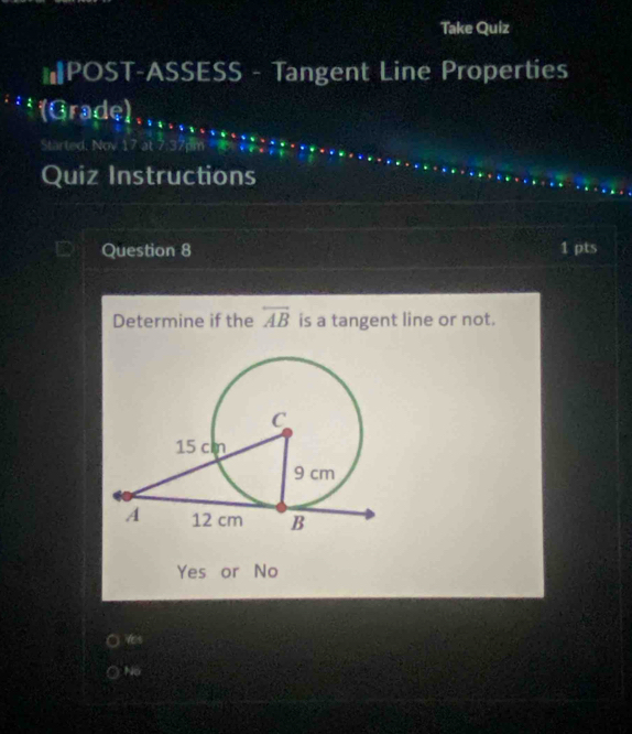 Take Quiz
*POST-ASSESS - Tangent Line Properties
(Grade)、
Started, Nov
Quiz Instructions
Question 8 1 pts
Determine if the overline AB is a tangent line or not.
Yes or No
ts
No