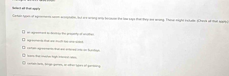 Select all that apply
Certain types of agreements seem acceptable, but are wrong only because the law says that they are wrong. These might include: (Check all that apply.)
an agreement to destroy the property of another.
agreements that are much too one-sided.
certain agreements that are entered into on Sundays.
loans that involve high interest rates.
certain bets, bingo games, or other types of gambling.
