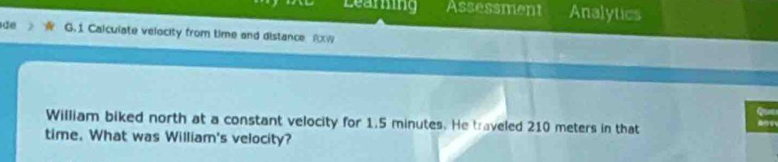 Learing Assessment Analytics 
ãe G.1 Calculate velocity from time and distance RXW 
William biked north at a constant velocity for 1.5 minutes. He traveled 210 meters in that 
time. What was William's velocity?