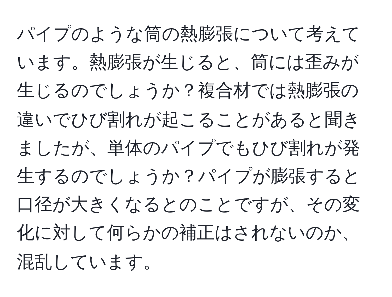 パイプのような筒の熱膨張について考えています。熱膨張が生じると、筒には歪みが生じるのでしょうか？複合材では熱膨張の違いでひび割れが起こることがあると聞きましたが、単体のパイプでもひび割れが発生するのでしょうか？パイプが膨張すると口径が大きくなるとのことですが、その変化に対して何らかの補正はされないのか、混乱しています。