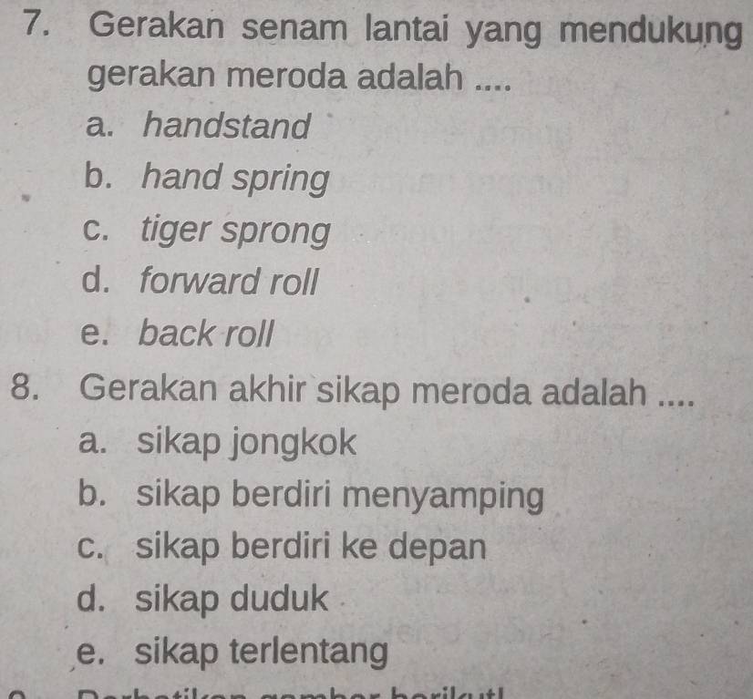 Gerakan senam lantai yang mendukung
gerakan meroda adalah ....
a. handstand
b. hand spring
c. tiger sprong
d. forward roll
e. back roll
8. Gerakan akhir sikap meroda adalah ....
a. sikap jongkok
b. sikap berdiri menyamping
c. sikap berdiri ke depan
d. sikap duduk
e. sikap terlentang