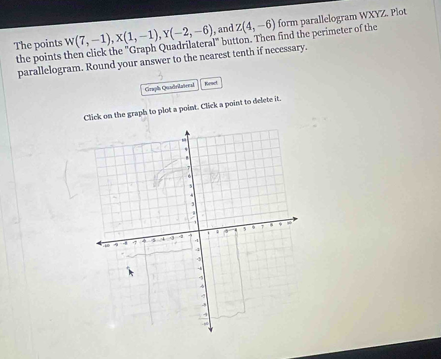 The points w(7,-1), X(1,-1), Y(-2,-6) , and Z(4,-6) form parallelogram WXYZ. Plot 
the points then click the "Graph Quadrilateral" button. Then find the perimeter of the 
parallelogram. Round your answer to the nearest tenth if necessary. 
Graph Quadrilateral Reset 
Click on the graph to plot a point. Click a point to delete it.