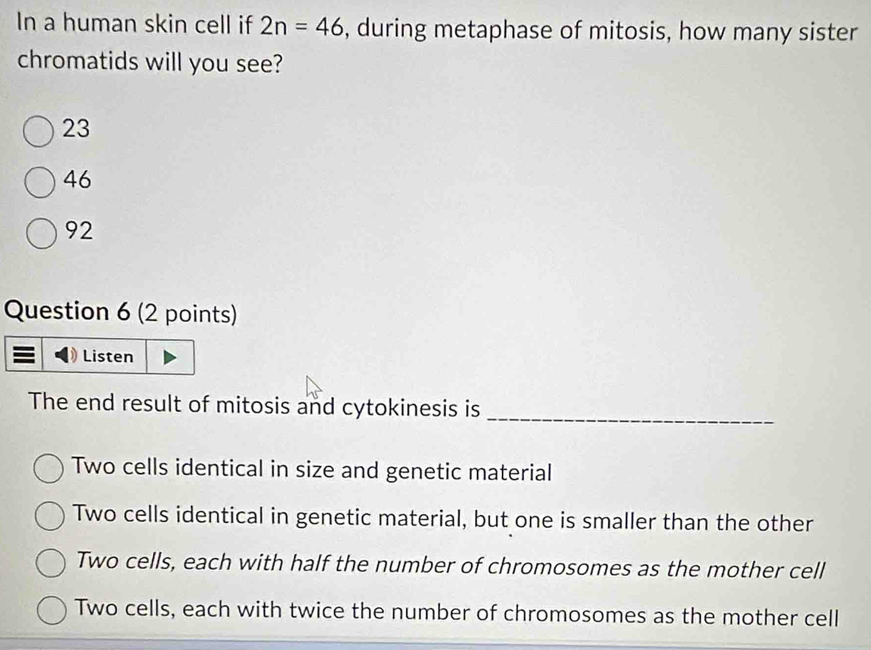 In a human skin cell if 2n=46 , during metaphase of mitosis, how many sister
chromatids will you see?
23
46
92
Question 6 (2 points)
Listen
The end result of mitosis and cytokinesis is_
Two cells identical in size and genetic material
Two cells identical in genetic material, but one is smaller than the other
Two cells, each with half the number of chromosomes as the mother cell
Two cells, each with twice the number of chromosomes as the mother cell