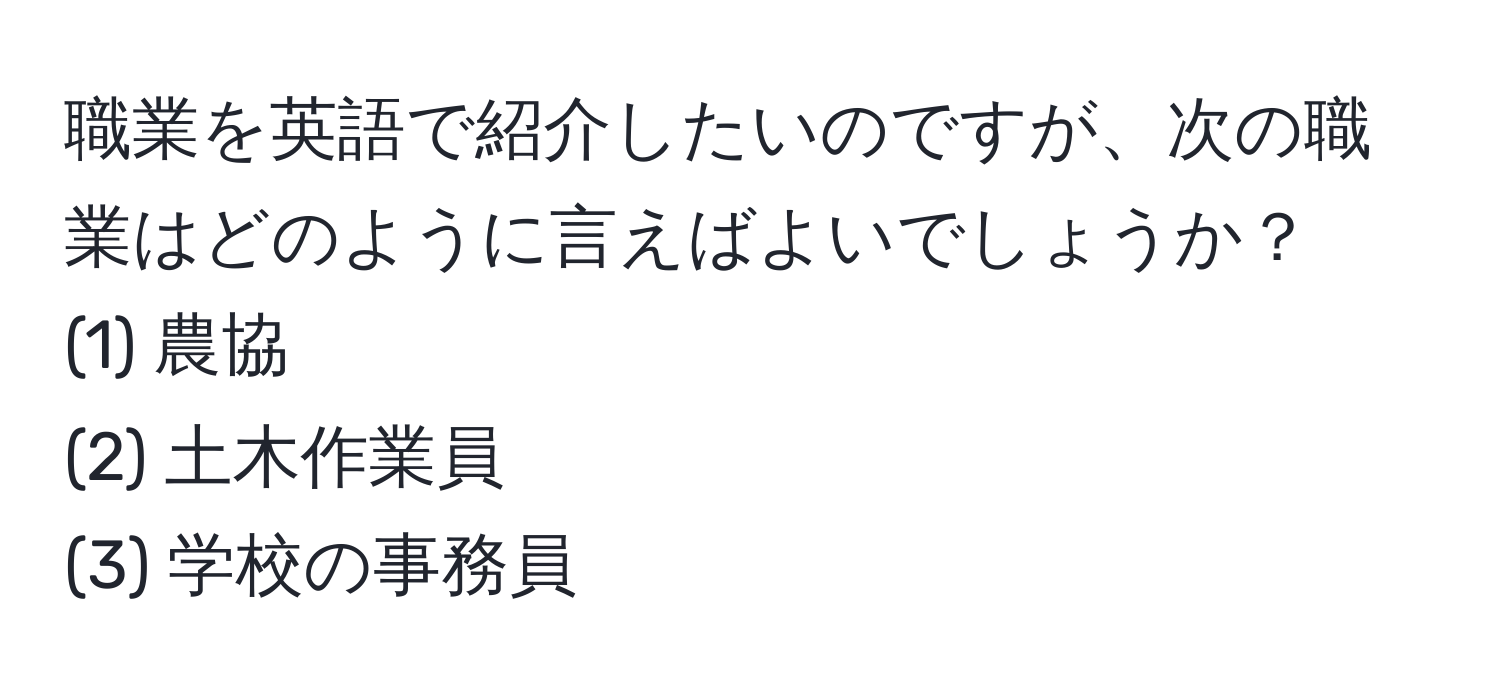 職業を英語で紹介したいのですが、次の職業はどのように言えばよいでしょうか？  
(1) 農協  
(2) 土木作業員  
(3) 学校の事務員