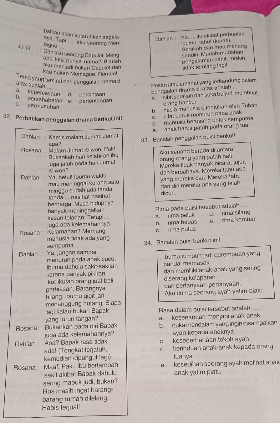 patkan akan kutaruhkan segala-
Dahlan Ya...., itu akibat perbuatan
nya. Tapi ..., aku seorang Mon- ibumu, tahu! (keras).
Juliet tague ....
Serakah dan mau menang
Dan aku seorang Capulet. Meng- sendiri. Mudah-mudahan
apa kita punya nama? Biarlah pengalaman pahit, miskin,
aku menjadi bukan Capulet dan tidak terulang lagi!
kau bukan Montague, Romeo!
Tema yang tersirat dari pengqalan drama di
atas adalah ....
Pesan atau amanat yang terkandung dalam
a. kepercayaan d. percintaan
penggalan drama di atas adalah....
b. persahabatan e. pertentangan
a sifat serakah dan suka berjudi membuat
orang hancur
c. permusuhan
b. nasib manusia ditentukan oleh Tuhan
32. Perhatikan penggalan drama berikut inil c. sifat buruk menurun pada anak
d. manusia berusaha untuk sempurna
e. anak harus patuh pada orang tua
Dahlan : Kamis malam Jumat. Jumat
apa? 33. Bacalah penggalan puisi berikut!
Rosana : Malam Jumat Kliwon, Pak!
Bukankah hari kelahiran ibu Aku senang berada di antara
juga jatuh pada hari Jumat orang-orang yang patah hati.
Kliwon? Mereka tidak banyak bicara, jujur,
Dahlan : Ya, betul! Ibumu waktu dan berbahaya. Mereka tahu apa
mau meninggal kurang satu yang mereka cari. Mereka tahu
minggu sudah ada tanda- dari diri mereka ada yang telah
tanda ... nasihat-nasihat dicuri.
berharga. Masa hidupnya
banyak meninggalkan Rima pada puisi tersebut adalah ....
kesan teladan. Tetapi.... a. rima peluk d. rima silang
juga ada kelemahannya. b. rima bebas e rima kembar
Rosana : Kelamahan? Memang c. rima putus
manusia tidak ada yang
sempurna 34. Bacalah puisi berikut ini!
Dahlan : Ya, jangan sampai
menurun pada anak cucu. Ibumu tumbuh jadi perempuan yang
Ibumu dahulu sakit-sakitan pandai memasak
karena banyak pikiran. dan memiliki anak-anak yang sering
Ikut-ikutan orang jual-beli diserang kelaparan
perhiasan. Barangnya dan pertanyaan-pertanyaan.
hilang, ibumu gigit jari Aku cuma seorang ayah yatim-piatu.
menanggung hutang. Siapa
lagi kalau bukan Bapak Rasa dalam puisi tersebut adalah ....
yang turun tangan? a. kesenangan menjadi anak-anak
Rosana: Bukankah pada diri Bapak b. duka mendalam yang ingin disampaikan
juga ada kelemahannya? ayah kepada anaknya
Dahlan : Apa? Bapak rasa tidak c. kesederhanaan tokoh ayah
ada! (Tongkat terjatuh, d. kerinduan anak-anak kepada orang
kemudian dipungut lagi) tuanya
Rosana: Maaf, Pak.. ibu bertambah e. kesedihan seorang ayah melihat anak
sakit akibat Bapak dahulu anak yatim piatu
sering mabuk judi, bukan?
Ros masih ingat barang-
barang rumah dilelang.
Habis terjual!