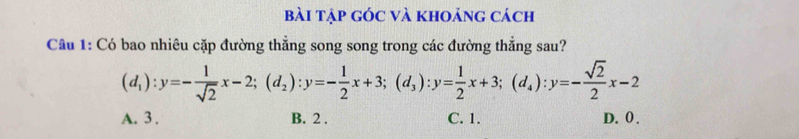 bài tập gÓc và khoảng cách
Câu 1: Có bao nhiêu cặp đường thẳng song song trong các đường thẳng sau?
(d_1):y=- 1/sqrt(2) x-2; (d_2):y=- 1/2 x+3; (d_3):y= 1/2 x+3; (d_4):y=- sqrt(2)/2 x-2
A. 3. B. 2. C. 1. D. 0.