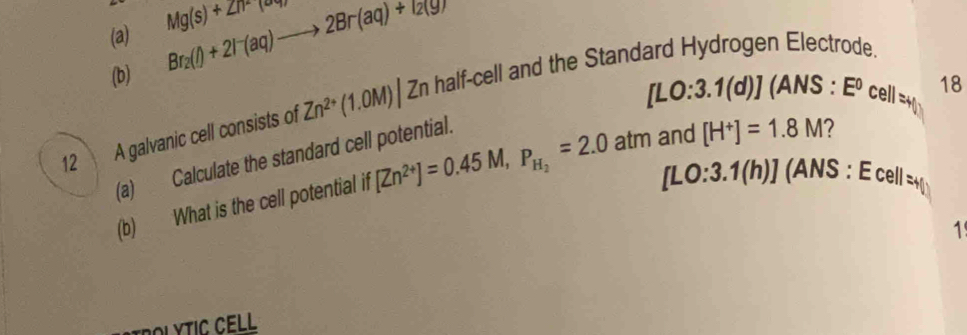 Br_2(l)+2l^-(aq)to 2Br(aq)+l_2(gr Mg(s)+ZnF(or)
(b) (ANS : E^0 cell =+ 18
[LO:3.1(d)]
12 A galvanic cell consists of Zn^(2+)(1.0M)| Zn half-cell and the Standard Hydrogen Electrode. 
(a) Calculate the standard cell potential.
[LO:3.1(h)] (ANS : E cell = 
(b) What is the cell potential if [Zn^(2+)]=0.45M, P_H_2=2.0atm and [H^+]=1.8M 7 
1