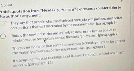 Which quotation from “Heads Up, Humans” expresses a counterclaim to
he author's argument?
They say that people who are displaced from jobs will find new and better
occupations that will be created by the economic shift. (paragraph 5)
Today, the new industries are unlikely to need many human bodies or
minds because technology can do the work for less cost. (paragraph 7)
There is no evidence that recent advances in technology have so far offered
the majority of workers better pay or positions. (paragraph 9)
It's tempting to avoid thinking about it, especially because solutions aren't
obvious. (paragraph 11)