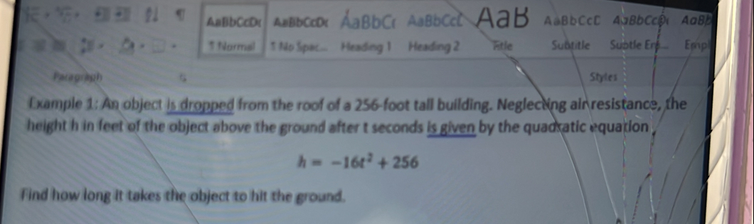 AaBbCcDc AaBbCcD AaBbCc AaB AaBbCcC AaBbCc AaBb 
* Normal 1 No Sipac... Heading 1 Heading 2 Fitle Subtitle Subtle Ere... Emp 
aragraph 5 Styles 
Example 1: An object is dropped from the roof of a 256-foot tall building. Neglecting air resistance, the 
height h in feet of the object above the ground after t seconds is given by the quadratic equation
h=-16t^2+256
Find how long it takes the object to hit the ground.