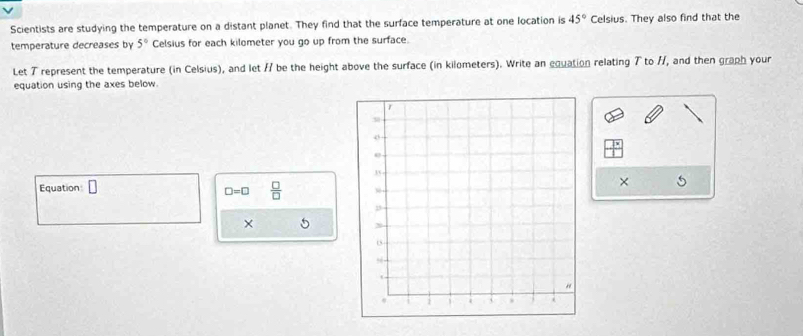 Scientists are studying the temperature on a distant planet. They find that the surface temperature at one location is 45° Celsius. They also find that the 
temperature decreases by 5° Celsius for each kilometer you go up from the surface. 
Let T represent the temperature (in Celsius), and let / be the height above the surface (in kilometers). Write an equation relating T to //, and then graph your 
equation using the axes below 
Equation □
□ =□  □ /□  
× 5
× 5