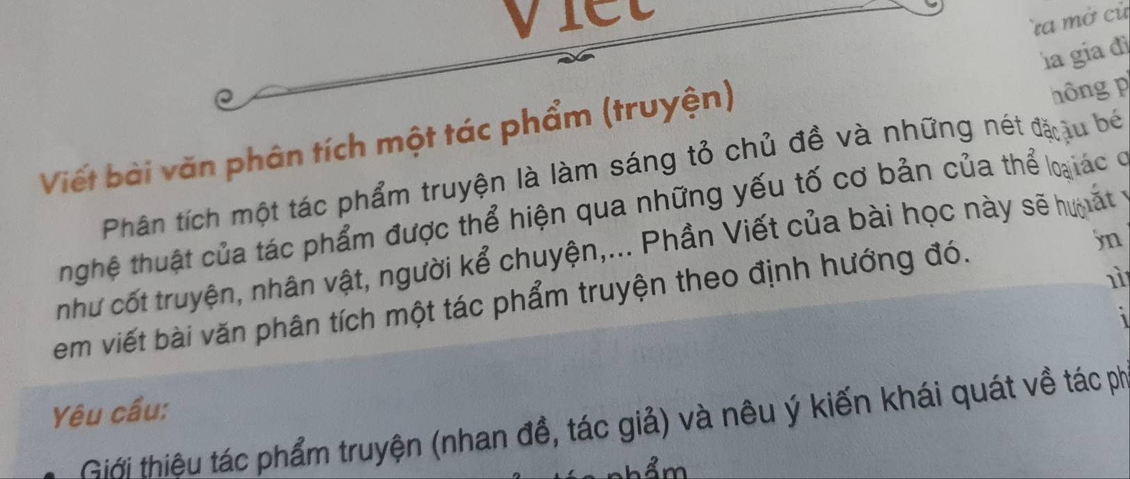 viet 
a mở cử 
la gia đì 
Viết bài văn phân tích một tác phẩm (truyện) 
hông 
Phân tích một tác phẩm truyện là làm sáng tỏ chủ đề và những nét đặ ậu bé 
hghệ thuật của tác phẩm được thể hiện qua những yếu tố cơ bản của thể loạiác ở 
như cốt truyện, nhân vật, người kể chuyện,... Phần Viết của bài học này sẽ hư ất 
em viết bài văn phân tích một tác phẩm truyện theo định hướng đó. 
jn 
nì 
Yêu cầu: 
Giới thiêu tác phẩm truyện (nhan đề, tác giả) và nêu ý kiến khái quát về tác ph