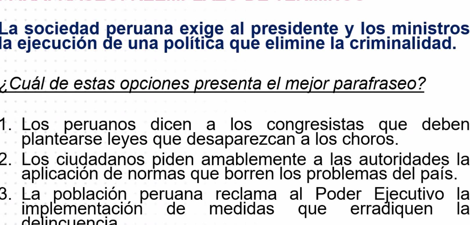 La sociedad peruana exige al presidente y los ministros
la ejecución de una política que elimine la criminalidad.
¿ Cuál de estas opciones presenta el mejor parafraseo?
1. Los peruanos dicen a los congresistas que deben
plantearse leyes que desaparezcan a los choros.
2. Loş ciudadanos piden amablemente a las autoridades la
aplicación de normas que borren los problemas del país.
3. La población peruana reclama al Poder Ejecutivo la
implementación de medidas que erradiquen la