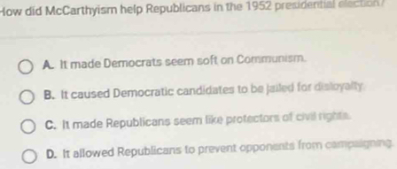 How did McCarthyism help Republicans in the 1952 presidential election
A. It made Democrats seem soft on Communism.
B. It caused Democratic candidates to be jailed for disloyalty
C. It made Republicans seem like protectors of civil rights.
D. It allowed Republicans to prevent opponents from campaigning.