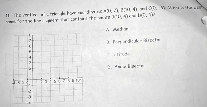 The vertices of a triangle have coordinates A(0,7), B(10,4) , and C(0,-4). What is the bes
name for the line segment that contains the points B(10,4) and D(0,4) ?
A. Median
B. Perpendicular Bisector
C. Altitude
D. Angle Bisector
-4