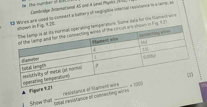 iv the number of electh 
Cambridge International AS and A Level Physics (9702) T l 
13 Wires are used to connect a battery of negligible internal resistance to a lamp, as 
1g. 9.20. 
erature. Some data for the filament wire 
own in Fig. 9.21. 
Figure 
Show that  resistan ceoffilamentwire/totalresistan ceofconnectingwires =1000
75