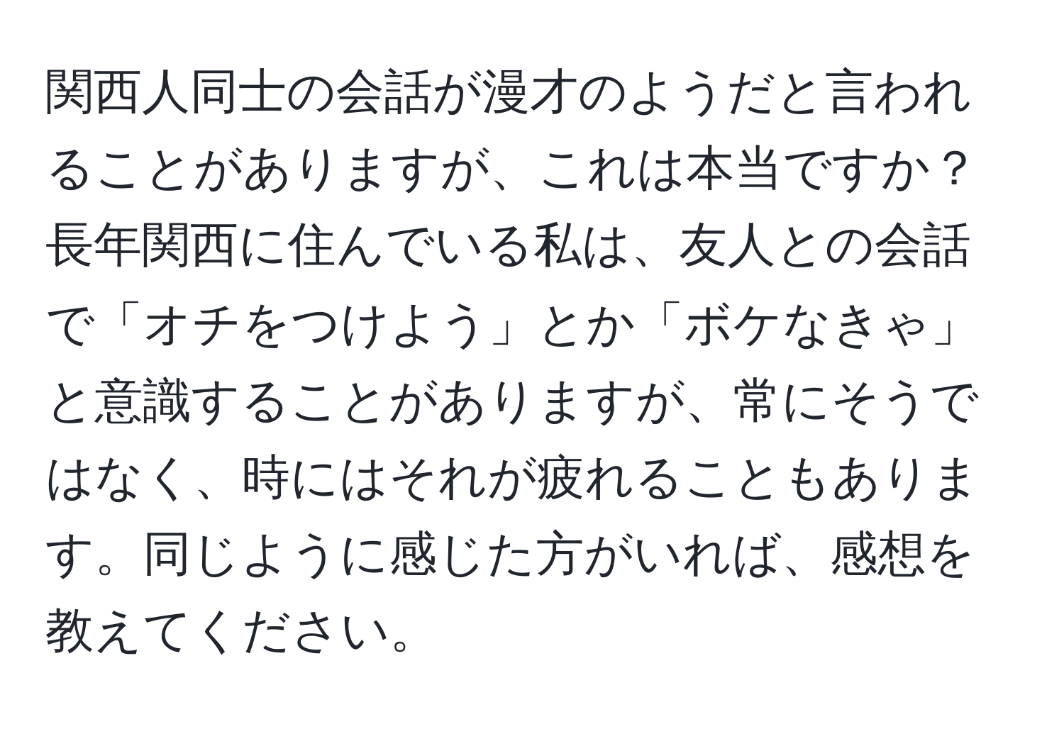 関西人同士の会話が漫才のようだと言われることがありますが、これは本当ですか？長年関西に住んでいる私は、友人との会話で「オチをつけよう」とか「ボケなきゃ」と意識することがありますが、常にそうではなく、時にはそれが疲れることもあります。同じように感じた方がいれば、感想を教えてください。